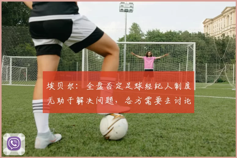 埃贝尔：全盘否定足球经纪人制度无助于解决问题，各方需要去讨论