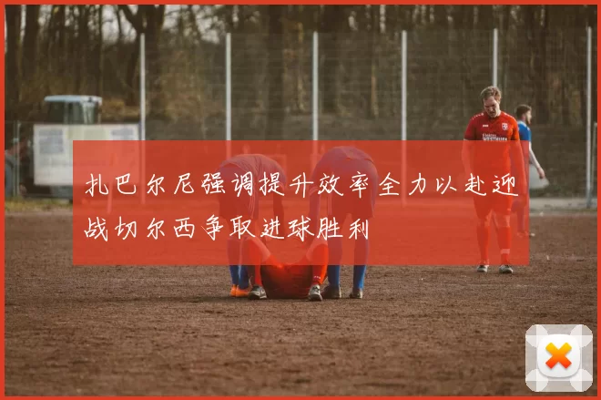 扎巴尔尼强调提升效率全力以赴迎战切尔西争取进球胜利